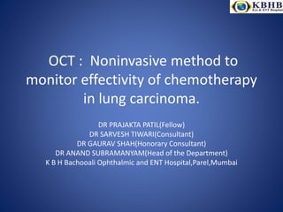 OCT : Noninvasive method to
monitor effectivity of chemotherapy
in lung carcinoma.
DR PRAJAKTA PATIL(Fellow)
DR SARVESH TIWARI(Consultant)
DR GAURAV SHAH(Honorary Consultant)
DR ANAND SUBRAMANYAM(Head of the Department)
K B H Bachooali Ophthalmic and ENT Hospital,Parel,Mumbai
 