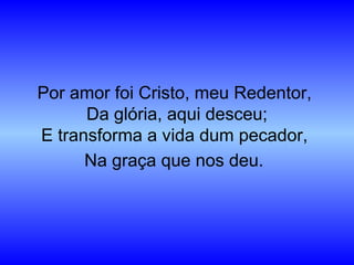 Por amor foi Cristo, meu Redentor,
Da glória, aqui desceu;
E transforma a vida dum pecador,
Na graça que nos deu.