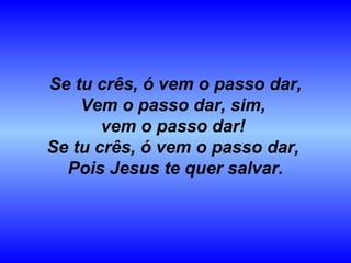 Se tu crês, ó vem o passo dar,
Vem o passo dar, sim,
vem o passo dar!
Se tu crês, ó vem o passo dar,
Pois Jesus te quer salvar.