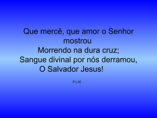 Que mercê, que amor o Senhor
mostrou
Morrendo na dura cruz;
Sangue divinal por nós derramou,
O Salvador Jesus!
P.L.M.