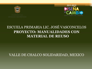 ESCUELA PRIMARIA LIC. JOSÉ VASCONCELOS
   PROYECTO: MANUALIDADES CON
         MATERIAL DE REUSO




 VALLE DE CHALCO SOLIDARIDAD, MEXICO
 
