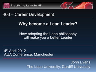 403 – Career Development

       Why become a Lean Leader?

        How adopting the Lean philosophy
          will make you a better Leader


4th April 2012
AUA Conference, Manchester

                                      John Evans
            The Lean University, Cardiff University
 
