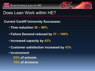 Does Lean Work within HE?
Current Cardiff University Successes:
   • Time reduction 30 – 96%

   • Failure Demand reduced by 37 – 100%

   • Increased capacity by 43%

   • Customer satisfaction increased by 43%
   • Involvement
      93% of schools
      75% of divisions
 