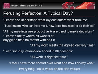 Perusing Perfection: A Typical Day?
“I know and understand what my customers want from me”
“I understand who can help me & how long they need to do their job”
“All my meetings are productive & are used to make decisions”
“I know exactly where all work is at
any given time no matter who has it”
                   “All my work meets the agreed delivery time”
“I can find any information I need in 30 seconds”
                   “All work is right first time”
   “I feel I have more control over what and how I do my work”
          “Everything I do is value added and valued”
 