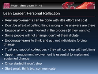 Lean Leader: Personal Reflection
• Real improvements can be done with little effort and cost
• Don‟t be afraid of getting things wrong – the answers are there
• Engage all who are involved in the process (if they want to)
• Some people will not change, don‟t let them dictate
• Encourage teams to think and act, not individuals forcing
 change
• Trust and support colleagues - they will come up with solutions
• Upper management involvement is essential to implement
 sustained change
• Once started it won‟t stop
• Start small, think big, communicate
 