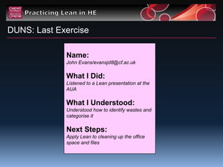 DUNS: Last Exercise

             Name:
             John Evans/evansjd8@cf.ac.uk

             What I Did:
             Listened to a Lean presentation at the
             AUA

             What I Understood:
             Understood how to identify wastes and
             categorise it

             Next Steps:
             Apply Lean to cleaning up the office
             space and files
 