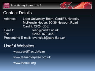 Contact Details
Address:     Lean University Team, Cardiff University
             McKenzie House, 30-36 Newport Road
             Cardiff. CF24 0DE
E-mail:             lean@cardiff.ac.uk
Tel:                02920 870 445
Presenter‟s E-mail: evansjd8@cardiff.ac.uk

Useful Websites
      www.cardiff.ac.uk/lean
      www.leanenterprise.org.uk
      www.leanuk.org
 