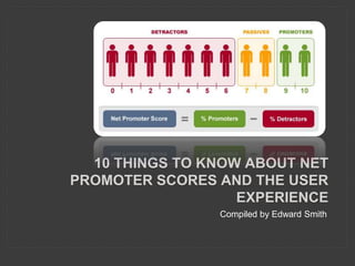 10 THINGS TO KNOW ABOUT NET
PROMOTER SCORES AND THE USER
EXPERIENCE
Compiled by Edward Smith
 
