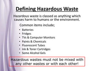 Defining Hazardous Waste
Hazardous waste is classed as anything which
causes harm to humans or the environment.
Common items include;
Hazardous wastes must not be mixed with
any other wastes or with each other!
• Batteries
• Fridges
• TVs & Computer Monitors
• Paints & Chemicals
• Fluorescent Tubes
• Ink & Toner Cartridges
• Some Alcohol Gels
 