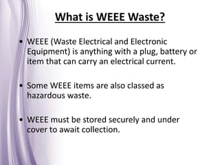 What is WEEE Waste?
• WEEE (Waste Electrical and Electronic
Equipment) is anything with a plug, battery or
item that can carry an electrical current.
• Some WEEE items are also classed as
hazardous waste.
• WEEE must be stored securely and under
cover to await collection.
 
