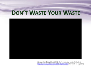 DON’T WASTE YOUR WASTE
Länsstyrelsen Östergötland (2012) Don´t waste your waste. Available at
https://www.youtube.com/watch?v=Ptp6JGAF3o0 (Accessed: 12 July 2016)
 