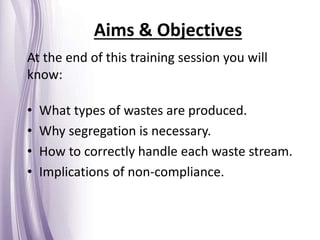 Aims & Objectives
At the end of this training session you will
know:
• What types of wastes are produced.
• Why segregation is necessary.
• How to correctly handle each waste stream.
• Implications of non-compliance.
 