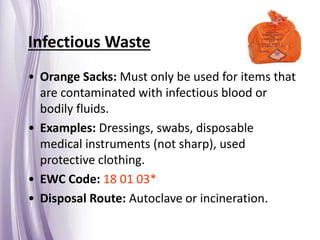 Infectious Waste
• Orange Sacks: Must only be used for items that
are contaminated with infectious blood or
bodily fluids.
• Examples: Dressings, swabs, disposable
medical instruments (not sharp), used
protective clothing.
• EWC Code: 18 01 03*
• Disposal Route: Autoclave or incineration.
 