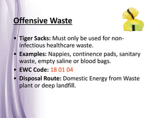 Offensive Waste
• Tiger Sacks: Must only be used for non-
infectious healthcare waste.
• Examples: Nappies, continence pads, sanitary
waste, empty saline or blood bags.
• EWC Code: 18 01 04
• Disposal Route: Domestic Energy from Waste
plant or deep landfill.
 