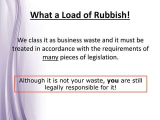 What a Load of Rubbish!
We class it as business waste and it must be
treated in accordance with the requirements of
many pieces of legislation.
Although it is not your waste, you are still
legally responsible for it!
 