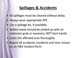 Spillages & Accidents
• All spillages must be cleared without delay.
• Always wear appropriate PPE.
• Use a spillage kit, if available.
• Spilled waste should be picked up with an
extension grab or tweezers, NOT bare hands.
• Clean the affected area thoroughly.
• Report all accidents, incidents and near misses
on an H&S Incident form.
 