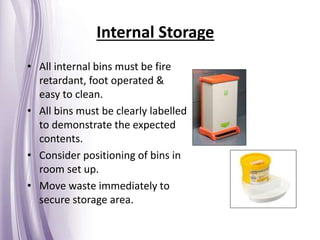 Internal Storage
• All internal bins must be fire
retardant, foot operated &
easy to clean.
• All bins must be clearly labelled
to demonstrate the expected
contents.
• Consider positioning of bins in
room set up.
• Move waste immediately to
secure storage area.
 
