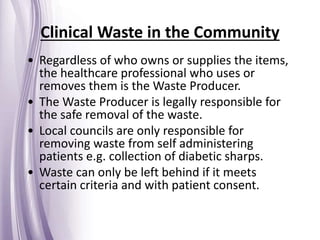 • Regardless of who owns or supplies the items,
the healthcare professional who uses or
removes them is the Waste Producer.
• The Waste Producer is legally responsible for
the safe removal of the waste.
• Local councils are only responsible for
removing waste from self administering
patients e.g. collection of diabetic sharps.
• Waste can only be left behind if it meets
certain criteria and with patient consent.
Clinical Waste in the Community
 