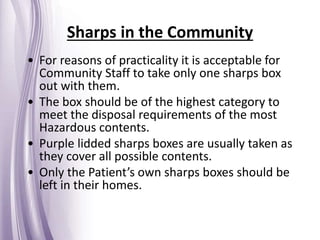 • For reasons of practicality it is acceptable for
Community Staff to take only one sharps box
out with them.
• The box should be of the highest category to
meet the disposal requirements of the most
Hazardous contents.
• Purple lidded sharps boxes are usually taken as
they cover all possible contents.
• Only the Patient’s own sharps boxes should be
left in their homes.
Sharps in the Community
 