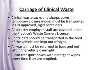 • Clinical waste sacks and sharps boxes (in
temporary closure mode) must be transported
in UN approved, rigid containers.
• All directly employed staff are covered under
the Practice’s Waste Carriers Licence.
• Containers should be transported in the boot
of the vehicle and kept out of sight.
• All waste must be returned to base and not
left in the vehicle overnight.
• Clean transport boxes with detergent wipes
every time they are emptied.
Carriage of Clinical Waste
 