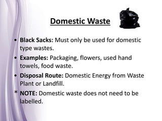 Domestic Waste
• Black Sacks: Must only be used for domestic
type wastes.
• Examples: Packaging, flowers, used hand
towels, food waste.
• Disposal Route: Domestic Energy from Waste
Plant or Landfill.
* NOTE: Domestic waste does not need to be
labelled.
 