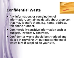 Confidential Waste
• Any information, or combination of
information, containing details about a person
that may identify them, e.g. name, address,
telephone number.
• Commercially sensitive information such as
budgets, invoices & contracts.
• Confidential waste should be shredded and
placed in recycling OR put into confidential
waste bins if supplied on your site.
 