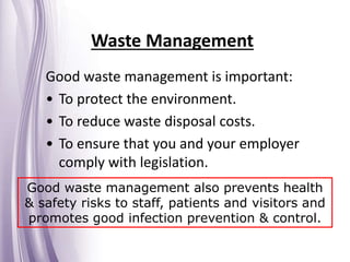 Waste Management
Good waste management is important:
• To protect the environment.
• To reduce waste disposal costs.
• To ensure that you and your employer
comply with legislation.
Good waste management also prevents health
& safety risks to staff, patients and visitors and
promotes good infection prevention & control.
 