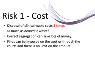 Risk 1 - Cost
• Disposal of clinical waste costs 5 times
as much as domestic waste!
• Correct segregation can save lots of money.
• Fines can be imposed on the spot or through the
courts and there is no limit on the amount.
 