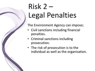 Risk 2 –
Legal Penalties
The Environment Agency can impose;
• Civil sanctions including financial
penalties.
• Criminal sanctions including
prosecution.
• The risk of prosecution is to the
individual as well as the organisation.
 