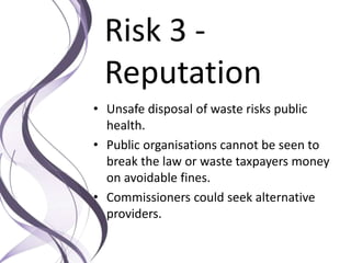Risk 3 -
Reputation
• Unsafe disposal of waste risks public
health.
• Public organisations cannot be seen to
break the law or waste taxpayers money
on avoidable fines.
• Commissioners could seek alternative
providers.
 