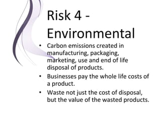 Risk 4 -
Environmental
• Carbon emissions created in
manufacturing, packaging,
marketing, use and end of life
disposal of products.
• Businesses pay the whole life costs of
a product.
• Waste not just the cost of disposal,
but the value of the wasted products.
 