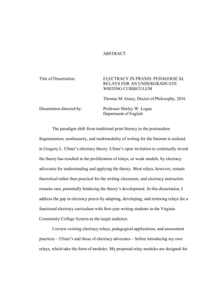 ABSTRACT
Title of Dissertation: ELECTRACY IN PRAXIS: PEDAGOGICAL
RELAYS FOR AN UNDERGRADUATE
WRITING CURRICULUM
Thomas M. Geary, Doctor of Philosophy, 2016
Dissertation directed by: Professor Shirley W. Logan
Department of English
The paradigm shift from traditional print literacy to the postmodern
fragmentation, nonlinearity, and multimodality of writing for the Internet is realized
in Gregory L. Ulmer’s electracy theory. Ulmer’s open invitation to continually invent
the theory has resulted in the proliferation of relays, or weak models, by electracy
advocates for understanding and applying the theory. Most relays, however, remain
theoretical rather than practical for the writing classroom, and electracy instruction
remains rare, potentially hindering the theory’s development. In this dissertation, I
address the gap in electracy praxis by adapting, developing, and remixing relays for a
functional electracy curriculum with first-year writing students in the Virginia
Community College System as the target audience.
I review existing electracy relays, pedagogical applications, and assessment
practices – Ulmer’s and those of electracy advocates – before introducing my own
relays, which take the form of modules. My proposed relay modules are designed for
 