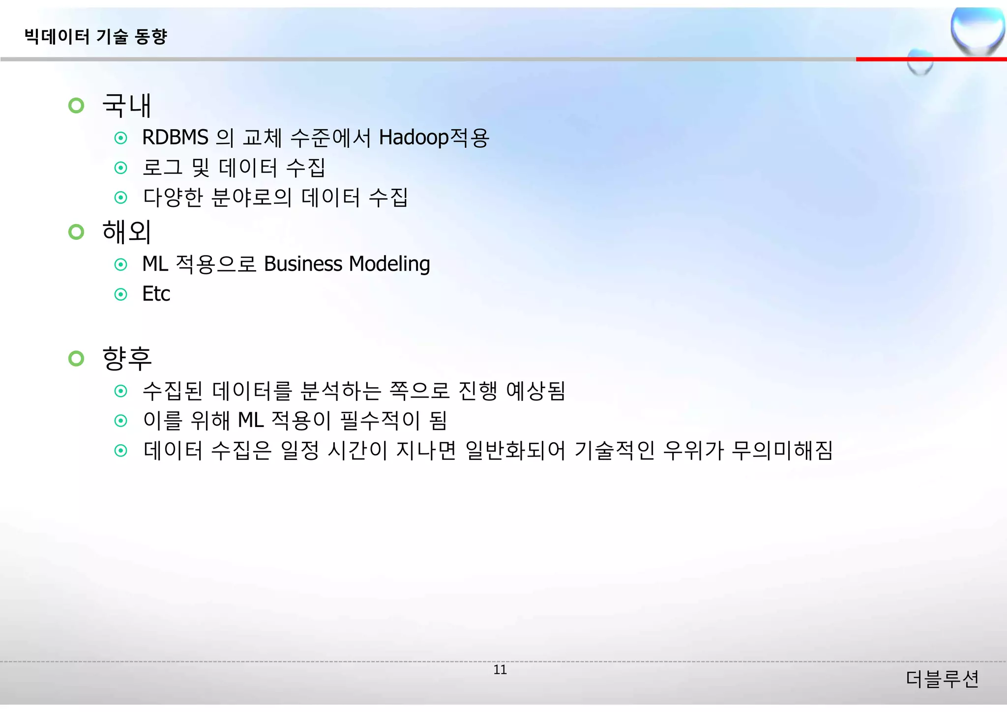 더블루션
¢ 국내
¤ RDBMS 의 교체 수준에서 Hadoop적용
¤ 로그 및 데이터 수집
¤ 다양한 분야로의 데이터 수집
¢ 해외
¤ ML 적용으로 Business Modeling
¤ Etc
¢ 향후
¤ 수집된 데이터를 분석하는 쪽으로 진행 예상됨
¤ 이를 위해 ML 적용이 필수적이 됨
¤ 데이터 수집은 일정 시간이 지나면 일반화되어 기술적인 우위가 무의미해짐
빅데이터 기술 동향
 