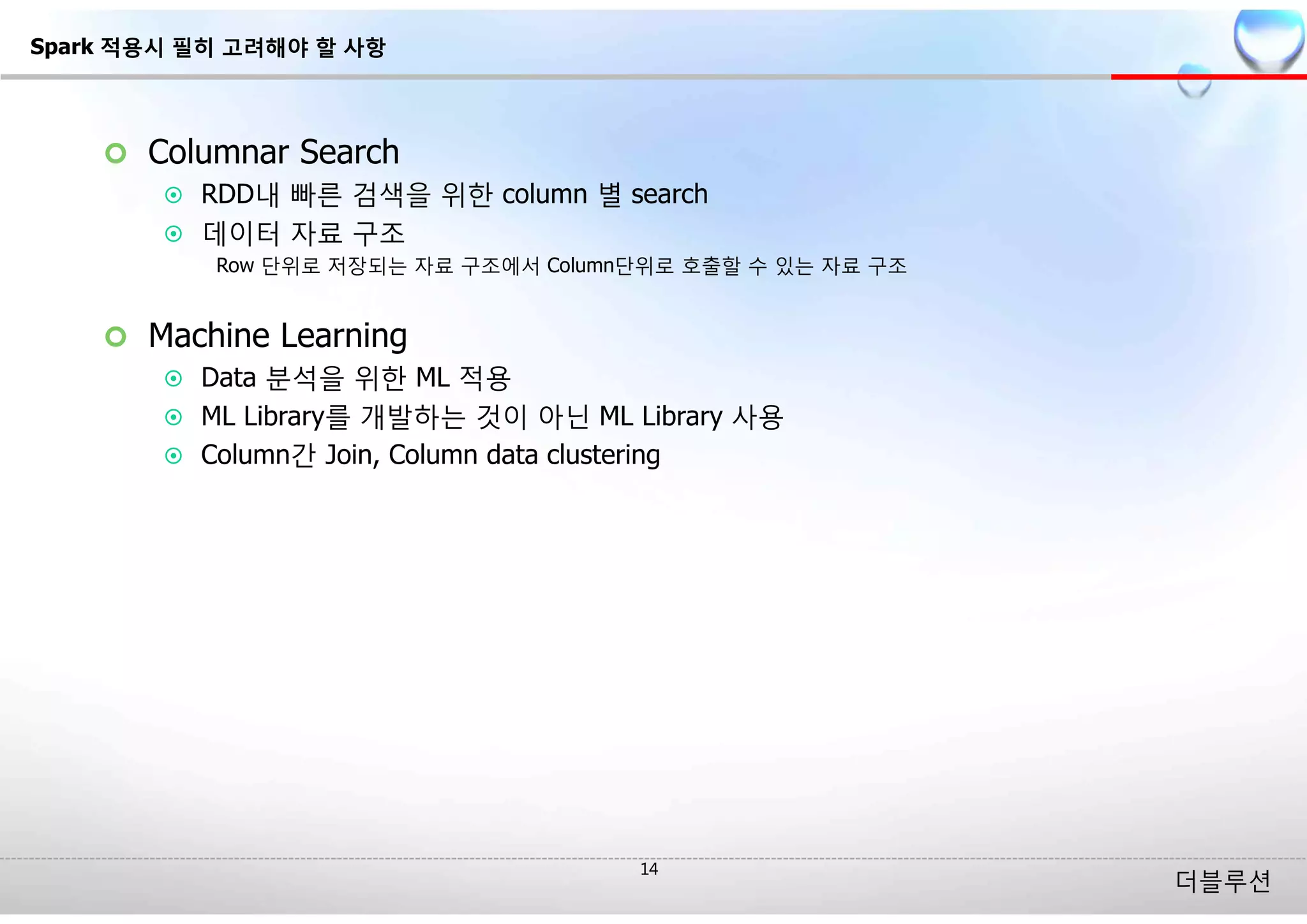 더블루션
¢ Columnar Search
¤ RDD내 빠른 검색을 위한 column 별 search
¤ 데이터 자료 구조
Row 단위로 저장되는 자료 구조에서 Column단위로 호출할 수 있는 자료 구조
¢ Machine Learning
¤ Data 분석을 위한 ML 적용
¤ ML Library를 개발하는 것이 아닌 ML Library 사용
¤ Column간 Join, Column data clustering
Spark 적용시 필히 고려해야 할 사항
 