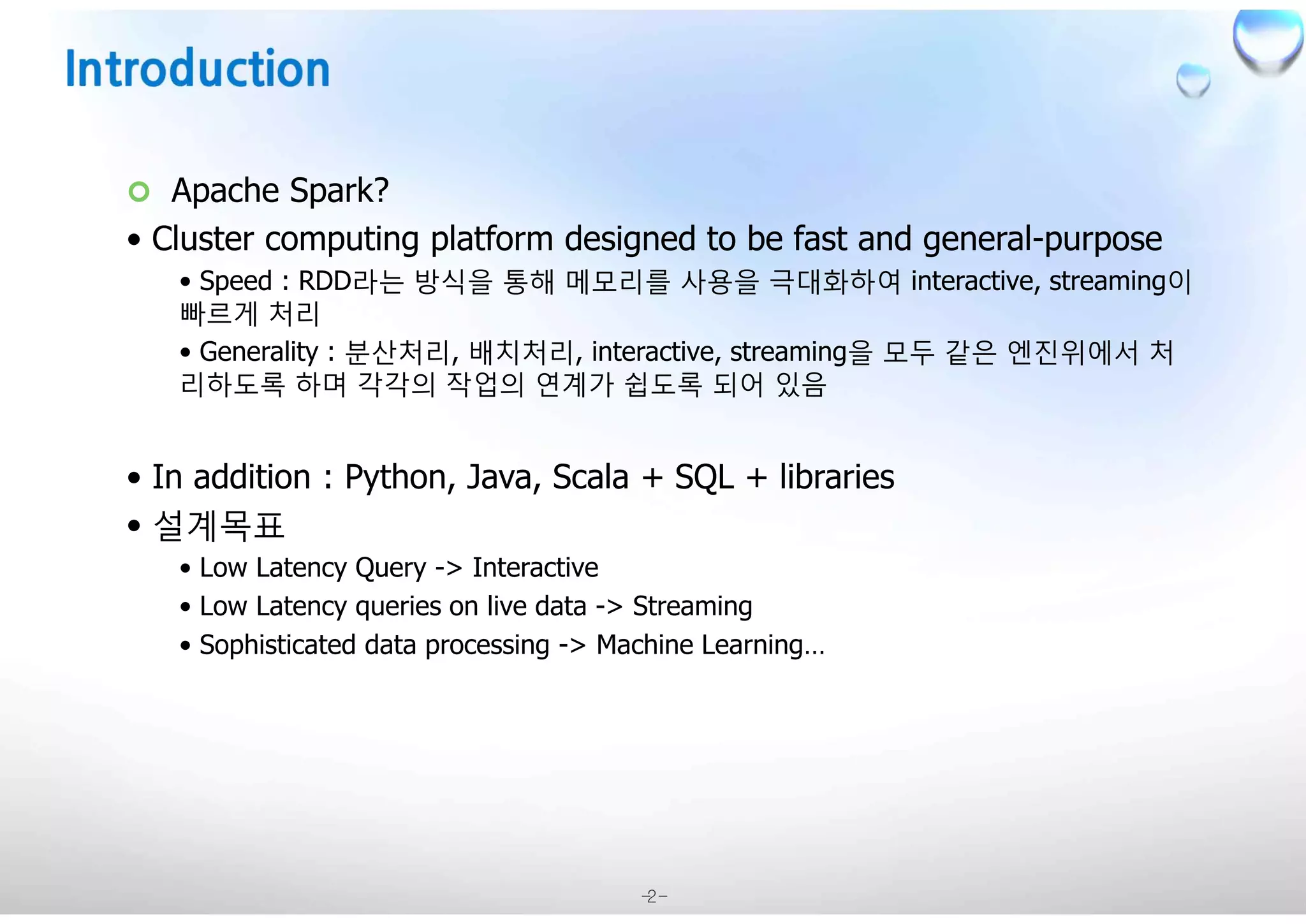 -2-
¢ Apache Spark?
• Cluster computing platform designed to be fast and general-purpose
• Speed : RDD라는 방식을 통해 메모리를 사용을 극대화하여 interactive, streaming이
빠르게 처리
• Generality : 분산처리, 배치처리, interactive, streaming을 모두 같은 엔진위에서 처
리하도록 하며 각각의 작업의 연계가 쉽도록 되어 있음
• In addition : Python, Java, Scala + SQL + libraries
• 설계목표
• Low Latency Query -> Interactive
• Low Latency queries on live data -> Streaming
• Sophisticated data processing -> Machine Learning…
 