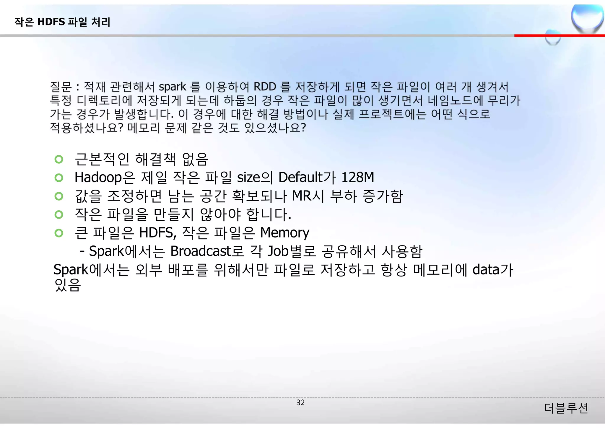 더블루션
¢ 근본적인 해결책 없음
¢ Hadoop은 제일 작은 파일 size의 Default가 128M
¢ 값을 조정하면 남는 공간 확보되나 MR시 부하 증가함
¢ 작은 파일을 만들지 않아야 합니다.
¢ 큰 파일은 HDFS, 작은 파일은 Memory
- Spark에서는 Broadcast로 각 Job별로 공유해서 사용함
Spark에서는 외부 배포를 위해서만 파일로 저장하고 항상 메모리에 data가
있음
작은 HDFS 파일 처리
 