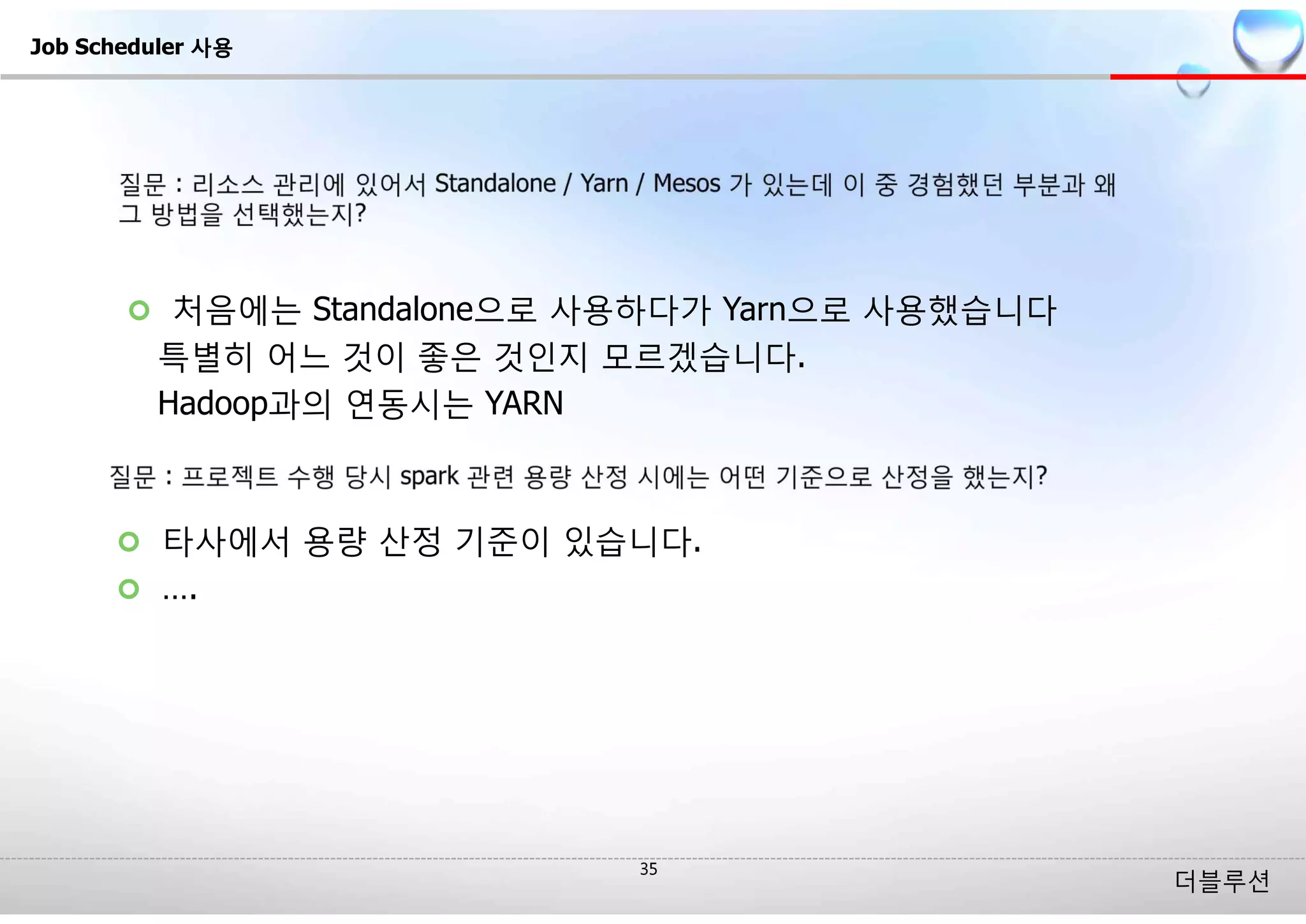 더블루션
¢ 처음에는 Standalone으로 사용하다가 Yarn으로 사용했습니다
특별히 어느 것이 좋은 것인지 모르겠습니다.
Hadoop과의 연동시는 YARN
Job Scheduler 사용
¢ 타사에서 용량 산정 기준이 있습니다.
¢ ….
 