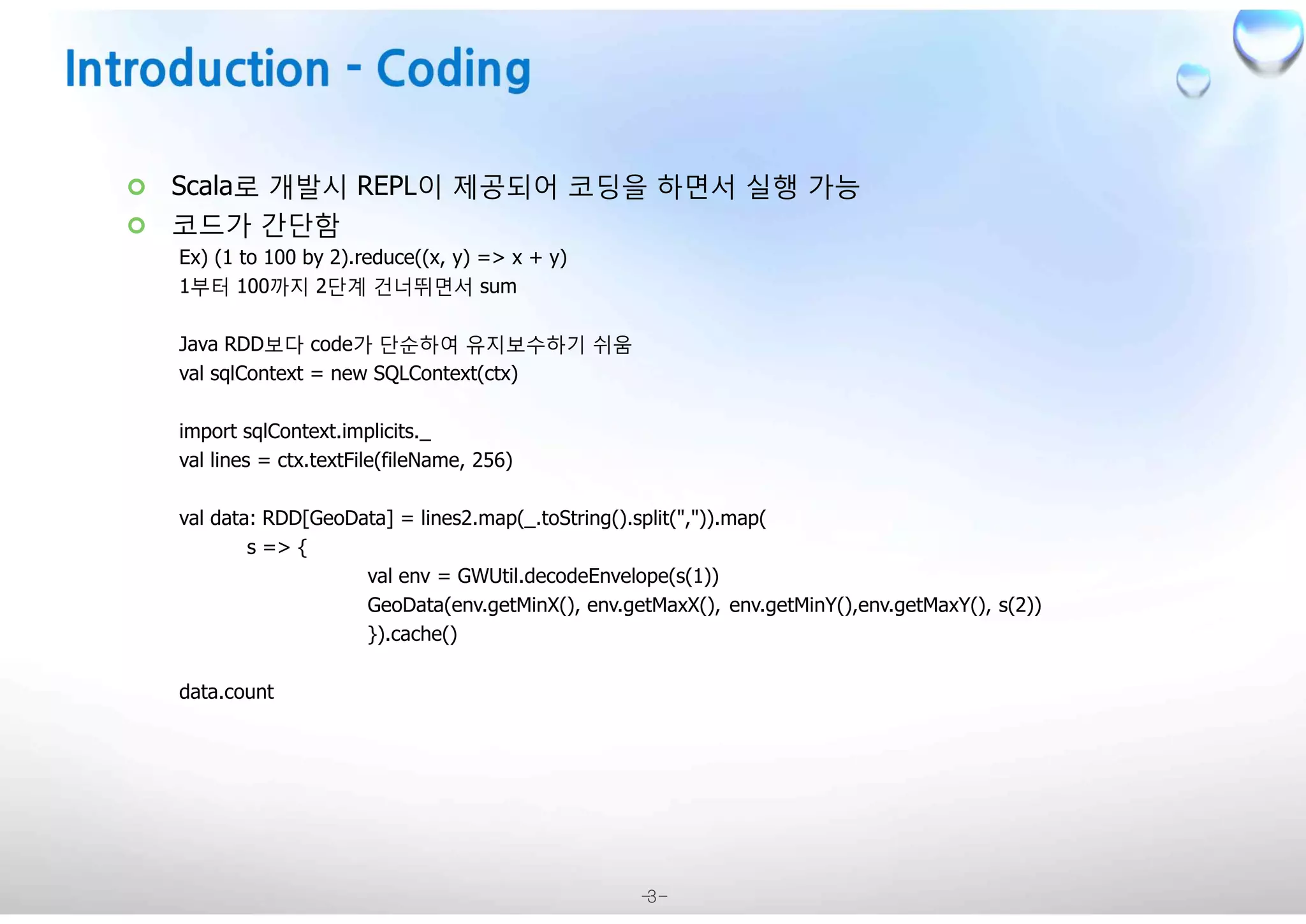 -3-
¢ Scala로 개발시 REPL이 제공되어 코딩을 하면서 실행 가능
¢ 코드가 간단함
Ex) (1 to 100 by 2).reduce((x, y) => x + y)
1부터 100까지 2단계 건너뛰면서 sum
Java RDD보다 code가 단순하여 유지보수하기 쉬움
val sqlContext = new SQLContext(ctx)
import sqlContext.implicits._
val lines = ctx.textFile(fileName, 256)
val data: RDD[GeoData] = lines2.map(_.toString().split(",")).map(
s => {
val env = GWUtil.decodeEnvelope(s(1))
GeoData(env.getMinX(), env.getMaxX(), env.getMinY(),env.getMaxY(), s(2))
}).cache()
data.count
 