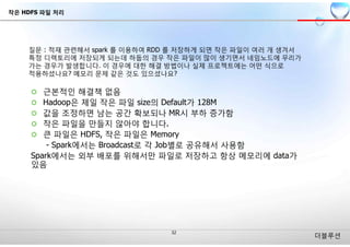 더블루션
¢ 근본적인 해결책 없음
¢ Hadoop은 제일 작은 파일 size의 Default가 128M
¢ 값을 조정하면 남는 공간 확보되나 MR시 부하 증가함
¢ 작은 파일을 만들지 않아야 합니다.
¢ 큰 파일은 HDFS, 작은 파일은 Memory
- Spark에서는 Broadcast로 각 Job별로 공유해서 사용함
Spark에서는 외부 배포를 위해서만 파일로 저장하고 항상 메모리에 data가
있음
작은 HDFS 파일 처리
 