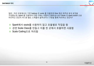 더블루션
¢ Spark에서 oozie를 사용하지 않고 모듈별로 작업을 함
¢ 관련 Scala Class를 만들고 이를 한 곳에서 호출하면 사용함
¢ Scala Coding으로 처리함
Job Batch 처리
 