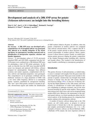 1 3
Theor Appl Genet
DOI 10.1007/s00122-015-2593-y
ORIGINAL ARTICLE
Development and analysis of a 20K SNP array for potato
(Solanum tuberosum): an insight into the breeding history
Peter G. Vos1
 · Jan G. A. M. L. Uitdewilligen1
 · Roeland E. Voorrips1
 ·
Richard G. F. Visser1,2
 · Herman J. van Eck1,2
 
Received: 3 December 2014 / Accepted: 23 July 2015
© The Author(s) 2015. This article is published with open access at Springerlink.com
of SNP markers linked to R-genes. In addition, when the
genetic composition of modern cultivars was compared
with cultivars released before 1945, it appears that 96 %
of the genetic variants present in those ancestral cultivars
remains polymorphic in modern cultivars. Hence, genetic
erosion is almost absent in potato. Finally, we studied pop-
ulation genetic processes shaping the genetic composition
of the modern European potato including drift, selection
and founder effects. This resulted in the identification of
major founders contributing to contemporary germplasm.
Introduction
The genetic diversity of cultivated potato, as studied today,
is easier to interpret with insights from the past events that
have shaped the gene pool. These past events include (1) the
amount of genetic variation that was brought from South
America to Europe since the late 16th century (Hawkes
and Francisco-Ortega 1993), (2) the loss of diversity dur-
ing the late blight epidemics in the 19th century, and more
recently (3) introductions of (wild) Latin American spe-
cies contributing to pathogen resistance, and (4) the more
focussed breeding for specific niche markets. These genetic
interventions leave their traces and can be recognized using
modern DNA tools. Moreover, the maintenance of the orig-
inal named cultivars via clonal reproduction allows the his-
torical analysis of the breeding process by comparing their
genetic makeup with contemporary cultivars.
A number of historic cultivars dating back to the 19th
century are still widely grown, as progress in cultivar
improvement is limited due to the low reproduction rate
and complex autotetraploid inheritance (2n  = 4x  = 48).
Examples of historic cultivars are Russet Burbank (1908),
a Burbank (1876) mutant, the most important cultivar in
Abstract 
Key message  A 20K SNP array was developed and a
comprehensive set of tetraploid cultivar was genotyped.
This allowed us to identify footprints of the breed‑
ing history in contemporary breeding material such as
identification of introgression segments, selection and
founder signatures.
Abstract  A non-redundant subset of 15,138 previously
identified SNPs and 4454 SNPs originating from the Sol-
CAP project were combined into a 20k Infinium SNP array
for genotyping a total of 569 potato genotypes. In this
study we describe how this SNP array (encoded SolSTW
array) was designed and analysed with fitTetra, software
designed for autotetraploids. Genotypes from different
countries and market segments, complemented with his-
toric cultivars and important progenitors, were genotyped.
This comprehensive set of genotypes combined with the
deliberate inclusion of a large proportion of SNPs with
a low minor allele frequency allowed us to distinguish
genetic variation contributed by introgression breeding.
This “new” (post 1945) genetic variation is located on spe-
cific chromosomal regions and enables the identification
Communicated by G. J. Bryan.
Electronic supplementary material  The online version of this
article (doi:10.1007/s00122-015-2593-y) contains supplementary
material, which is available to authorized users.
*	 Herman J. van Eck
	herman.vaneck@wur.nl
1
	 Wageningen UR, Plant Breeding, P.O. Box 386,
6700 AJ Wageningen, The Netherlands
2
	 Centre for BioSystems Genomics, P.O. Box 98,
6700 AB Wageningen, The Netherlands
 