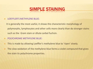 SIMPLE STAINING
 LOEFFLER’S METHYLENE BLUE:
It is generally the most useful, it shows the characteristic morphology of
polymorphs, lymphocytes and other cells more clearly than do stronger stains
such as the Gram stain or dilute carbol fuchsin.
 POLYCHROME METHYLENE BLUE:
 This is made by allowing Loeffler’s methylene blue to ‘ripen’ slowly.
 The slow oxidation of the methylene blue forms a violet compound that gives
the stain its polychrome properties.
 