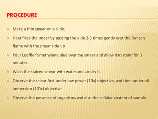 PROCEDURE
 Make a thin smear on a slide.
 Heat fixes the smear by passing the slide 2-3 times gently over the Bunsen
flame with the smear side up
 Pour Loeffler’s methylene blue over the smear and allow it to stand for 3
minutes.
 Wash the stained smear with water and air dry it.
 Observe the smear first under low power (10x) objective, and then under oil
immersion (100x) objective.
 Observe the presence of organisms and also the cellular content of sample.
 