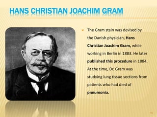 HANS CHRISTIAN JOACHIM GRAM
 The Gram stain was devised by
the Danish physician, Hans
Christian Joachim Gram, while
working in Berlin in 1883. He later
published this procedure in 1884.
At the time, Dr. Gram was
studying lung tissue sections from
patients who had died of
pneumonia.
16
 