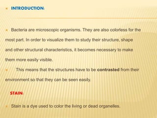  INTRODUCTION:
 Bacteria are microscopic organisms. They are also colorless for the
most part. In order to visualize them to study their structure, shape
and other structural characteristics, it becomes necessary to make
them more easily visible.
 This means that the structures have to be contrasted from their
environment so that they can be seen easily.
STAIN:
 Stain is a dye used to color the living or dead organelles.
 