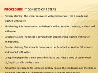 PROCEDURE: IT CONSISTS OF 4 STEPS
 Primary staining: The smear is covered with gentian violet, for 1 minute and
washed with water.
 Mordanting: It is then covered with Gram’s iodine, Kept for 1 minute, and washed
with water.
 Decolourisation: The smear is covered with alcohol and is washed with water
immediately.
 Counter staining: The smear is then covered with safranine, kept for 30 seconds
and washed with water.
 Using filter paper the slide is gently blotted to dry. Place a drop of cedar wood
oil/Liquid paraffin on the smear.
 Adjust the microscope for increased light by raising the condenser, and the slide is
 