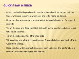 QUICK GRAM METHOD
 By this method fairly good results may be obtained with very short staining
times, which are convenient when only one slide has to be stained.
 Flood the slide with crystal or methyl violet stain and allow to act for about 5
seconds.
 Tip off the stain and flood the tilted slide with iodine solution and allow to act
for about 5 seconds.
 Tip off the iodine and flood the tilted slide
 With acetone and allow this to act for only 2 seconds before washing it off with
water from the tap.
 Flood the slide with basic fuchsin counter stain and allow it to act for about 5
seconds. Wash off with water, blot and dry.
 