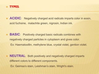  TYPES:
 ACIDIC: Negatively charged acid radicals imparts color in eosin,
acid fuchsine, malachite green, nigrosin, Indian ink.
 BASIC: Positively charged basic radicals combines with
negatively charged particles in cytoplasm and gives color.
Ex: Haematoxillin, methylene blue, crystal violet, gention violet.
 NEUTRAL: Both positively and negatively charged imparts
different colors to different components.
Ex: Geimsa’s stain, Leishman’s stain, Wright’s stain.
 