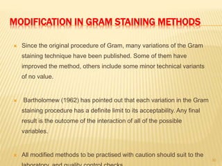 MODIFICATION IN GRAM STAINING METHODS
 Since the original procedure of Gram, many variations of the Gram
staining technique have been published. Some of them have
improved the method, others include some minor technical variants
of no value.
 Bartholomew (1962) has pointed out that each variation in the Gram
staining procedure has a definite limit to its acceptability. Any final
result is the outcome of the interaction of all of the possible
variables.
 All modified methods to be practised with caution should suit to the
30
 