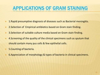 APPLICATIONS OF GRAM STAINING
 1.Rapid presumptive diagnosis of diseases such as Bacterial meningitis.
 2.Selection of Empirical antibiotics based on Gram stain finding.
 3.Selection of suitable culture media based on Gram stain finding.
 4.Screening of the quality of the clinical specimens such as sputum that
should contain many pus cells & few epithelial cells.
 5.Counting of bacteria.
 6.Appreciation of morphology & types of bacteria in clinical specimens.
33
 